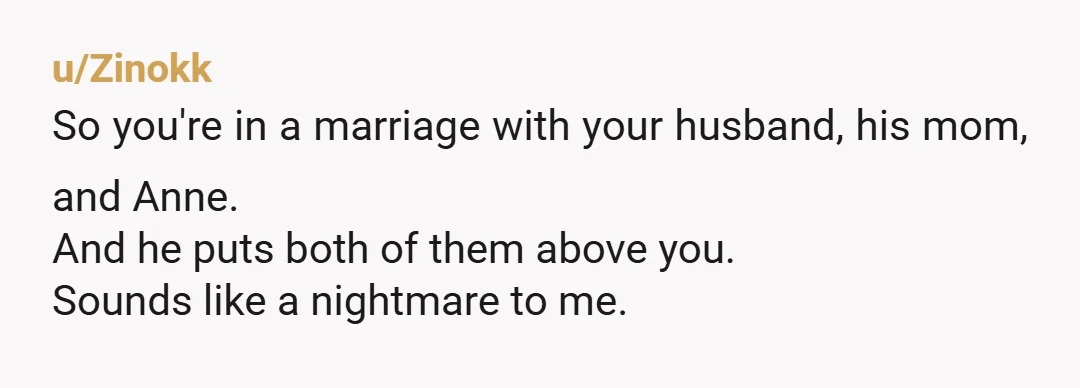 u/Zinokk
So you're in a marriage with your husband, his mom, and Anne.
And he puts both of them above you.
Sounds like a nightmare to me.