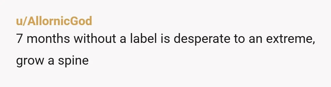 u/AllornicGod
7 months without a label is desperate to an extreme, grow a spine