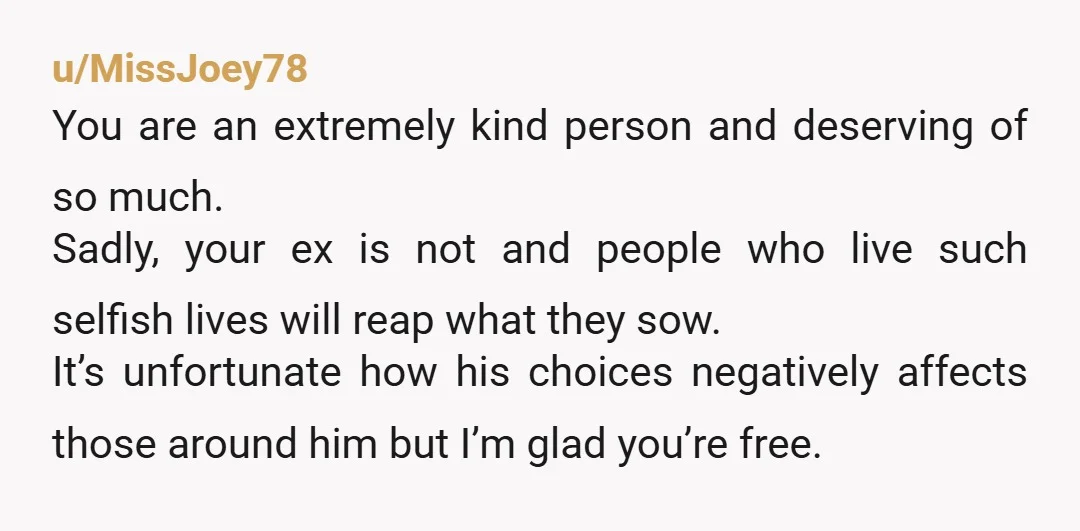 u/MissJoey78 You are an extremely kind person and deserving of so much. Sadly, your ex is not and people who live such selfish lives will reap what they sow. It’s...