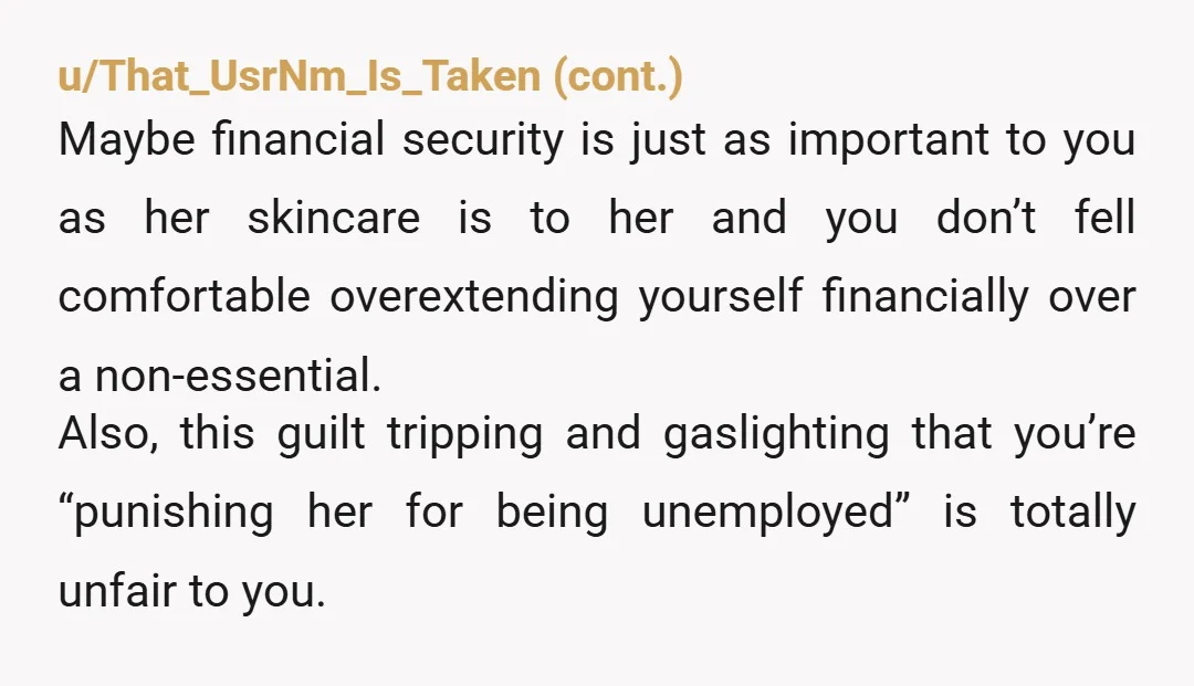 u/Lopsided_Ad2082
Nta.
Beauty products like that aren't a necessity they are a luxury and when you have no job, luxuries don't get bought