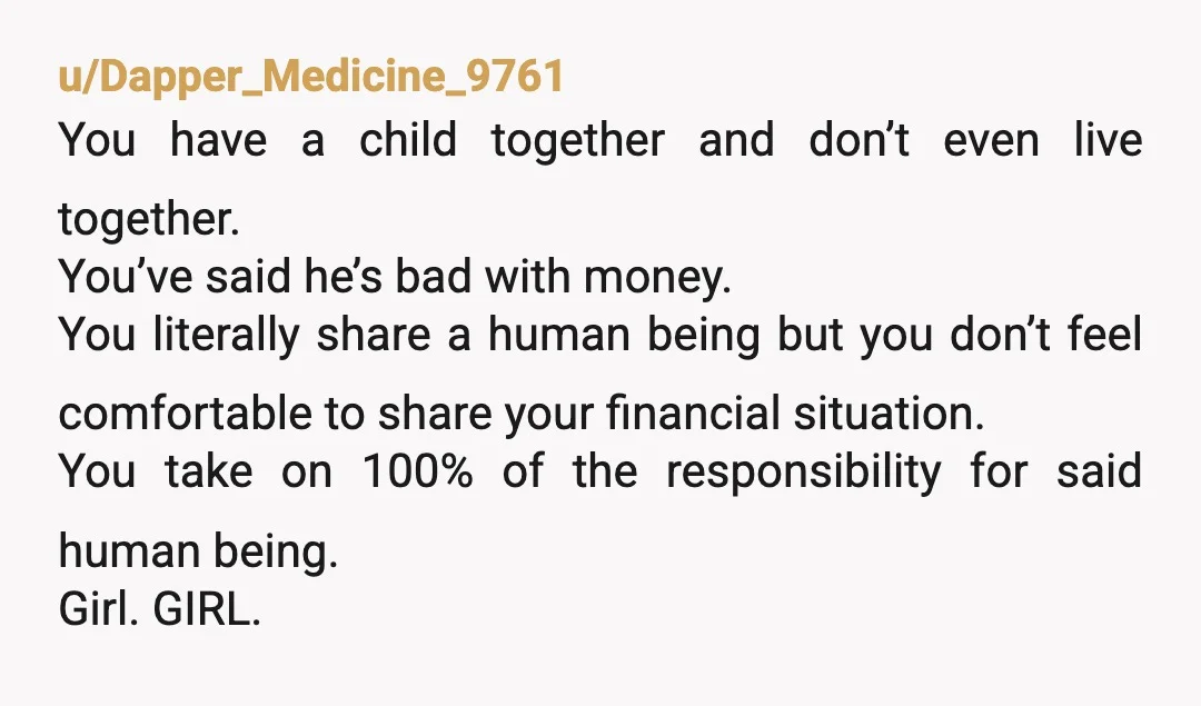 u/Dapper_Medicine_9761 You have a child together and don’t even live together. You’ve said he’s bad with money. You literally share a human being but you don’t feel comfortable to share...