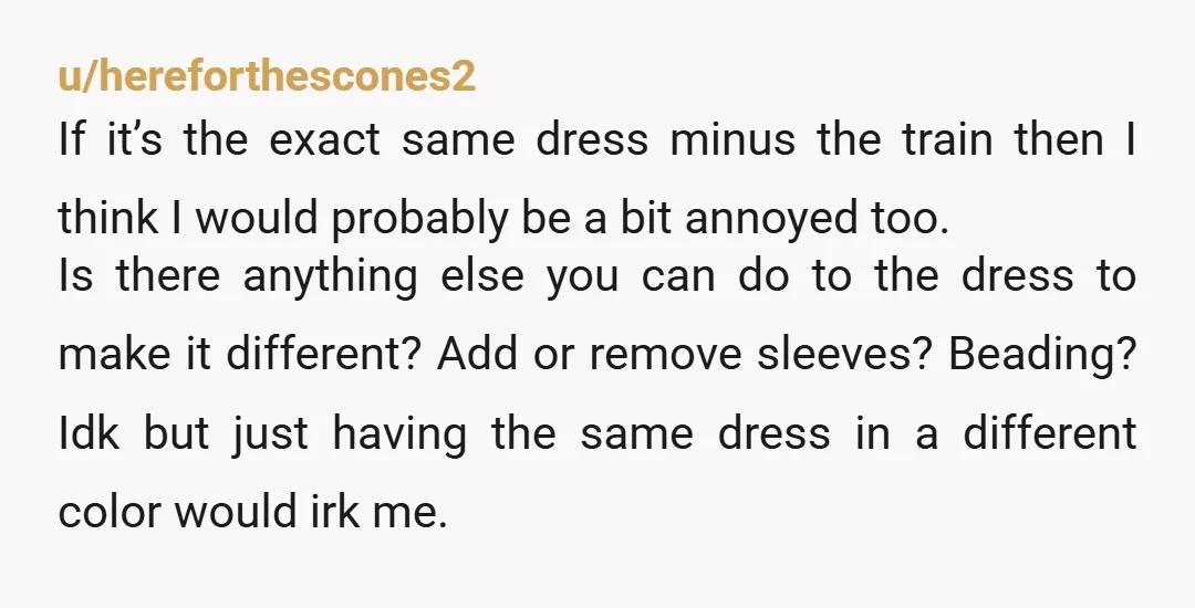 u/Affectionate-Pea2483 Of all the dresses available to get in the world, to get the same one with alterations and a different color is still pretty weird. I doubt she's concerned...
