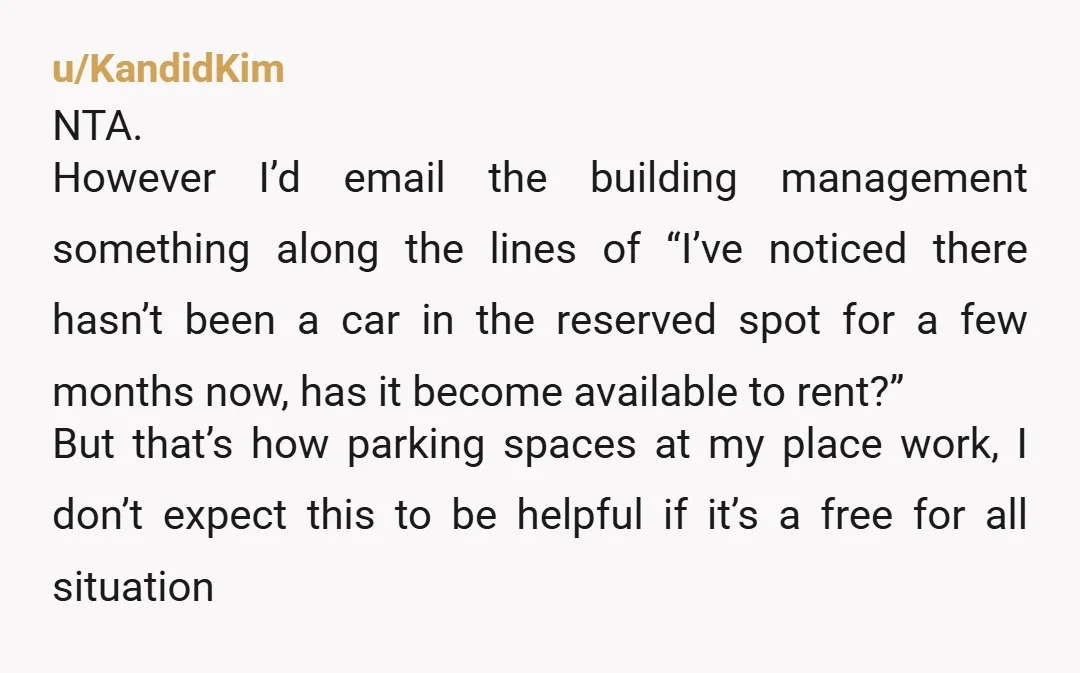 u/KandidKim NTA. However I’d email the building management something along the lines of “I’ve noticed there hasn’t been a car in the reserved spot for a few months now, has...