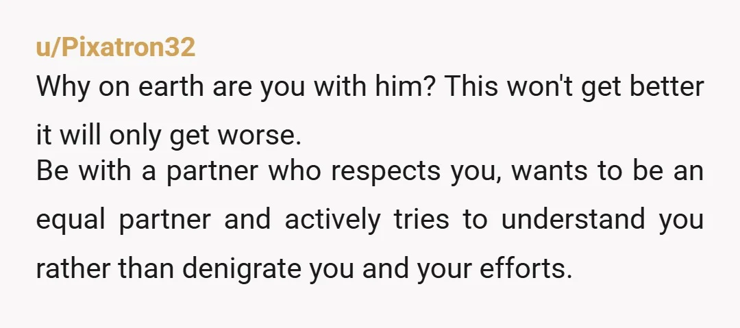 u/Pixatron32 Why on earth are you with him? This won't get better it will only get worse. Be with a partner who respects you, wants to be an equal partner...