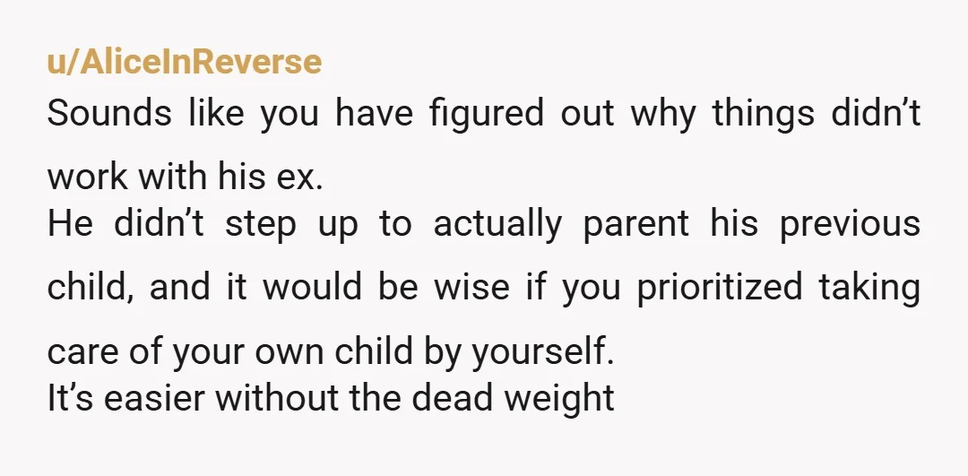 u/AliceInReverse Sounds like you have figured out why things didn’t work with his ex. He didn’t step up to actually parent his previous child, and it would be wise if...