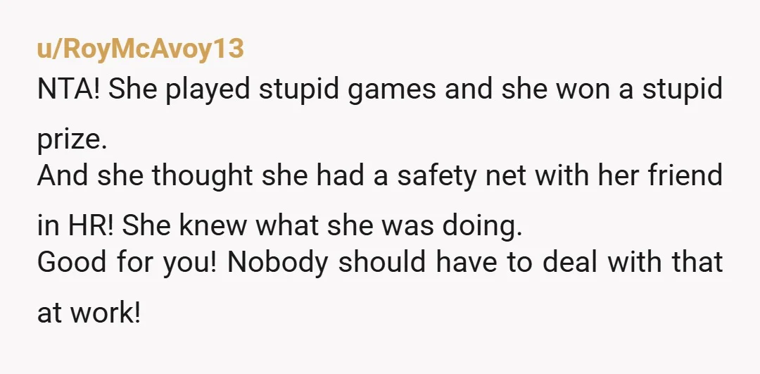 u/RoyMcAvoy13 NTA! She played stupid games and she won a stupid prize. And she thought she had a safety net with her friend in HR! She knew what she was...