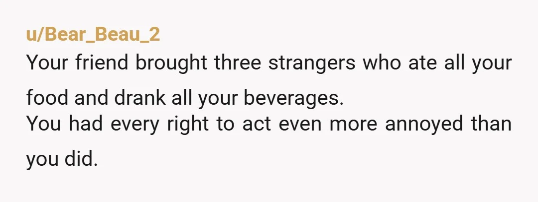 u/AccordingPop6394 I would have escorted your friend and her + ones to the door after that comment. NTJ, btw, she doesn't get to have "guests" to your house. That is...