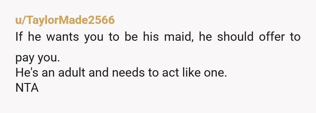 u/TaylorMade2566 If he wants you to be his maid, he should offer to pay you. He's an adult and needs to act like one. NTA