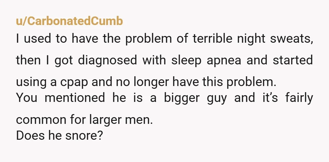 u/CarbonatedCumb I used to have the problem of terrible night sweats, then I got diagnosed with sleep apnea and started using a cpap and no longer have this problem. You...
