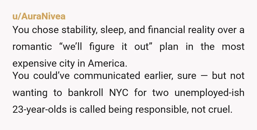 u/AuraNivea You chose stability, sleep, and financial reality over a romantic “we’ll figure it out” plan in the most expensive city in America. You could’ve communicated earlier, sure — but...