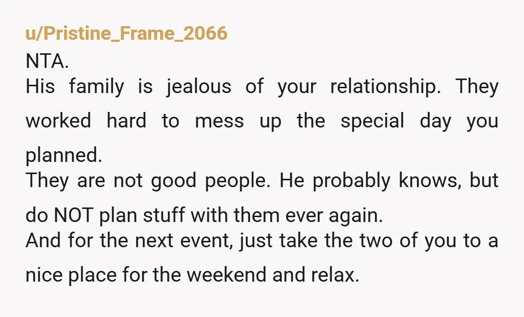 u/Pristine_Frame_2066 NTA. His family is jealous of your relationship. They worked hard to mess up the special day you planned. They are not good people. He probably knows, but do...