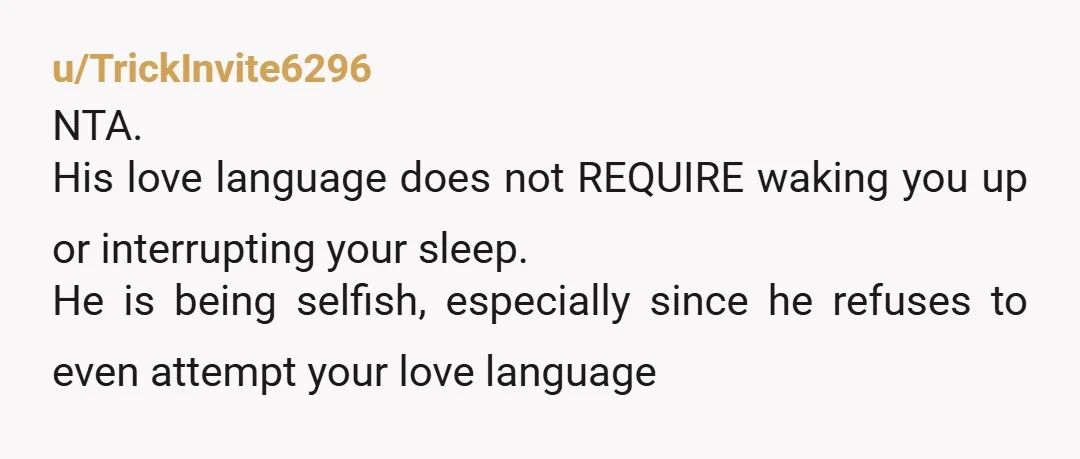 u/TrickInvite6296
NTA.
His love language does not REQUIRE waking you up or interrupting your sleep.
He is being selfish, especially since he refuses to even attempt your love language