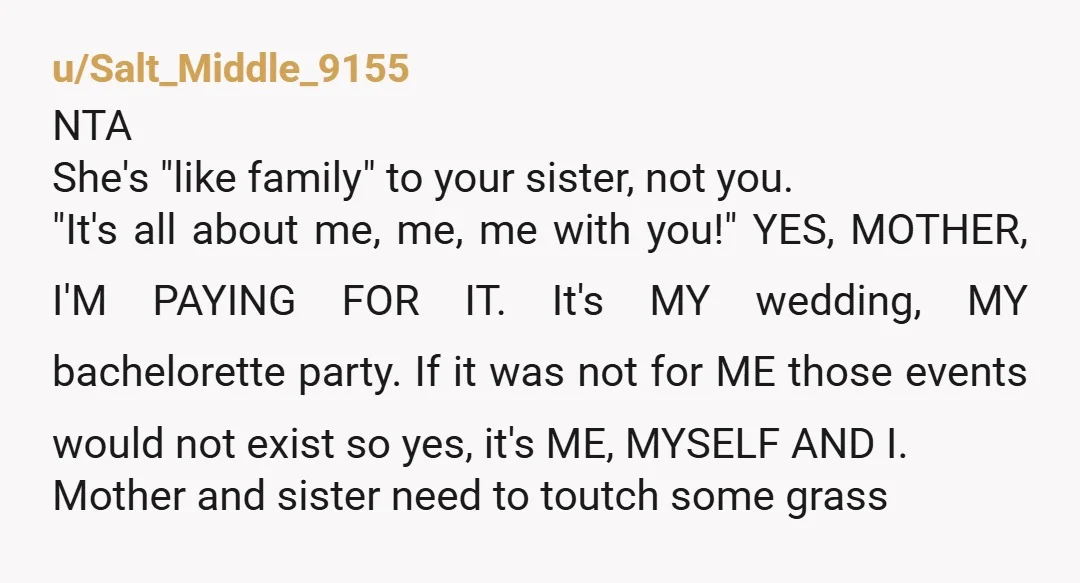 u/Salt_Middle_9155 NTA She's "like family" to your sister, not you. "It's all about me, me, me with you!" YES, MOTHER, I'M PAYING FOR IT. It's MY wedding, MY bachelorette party....