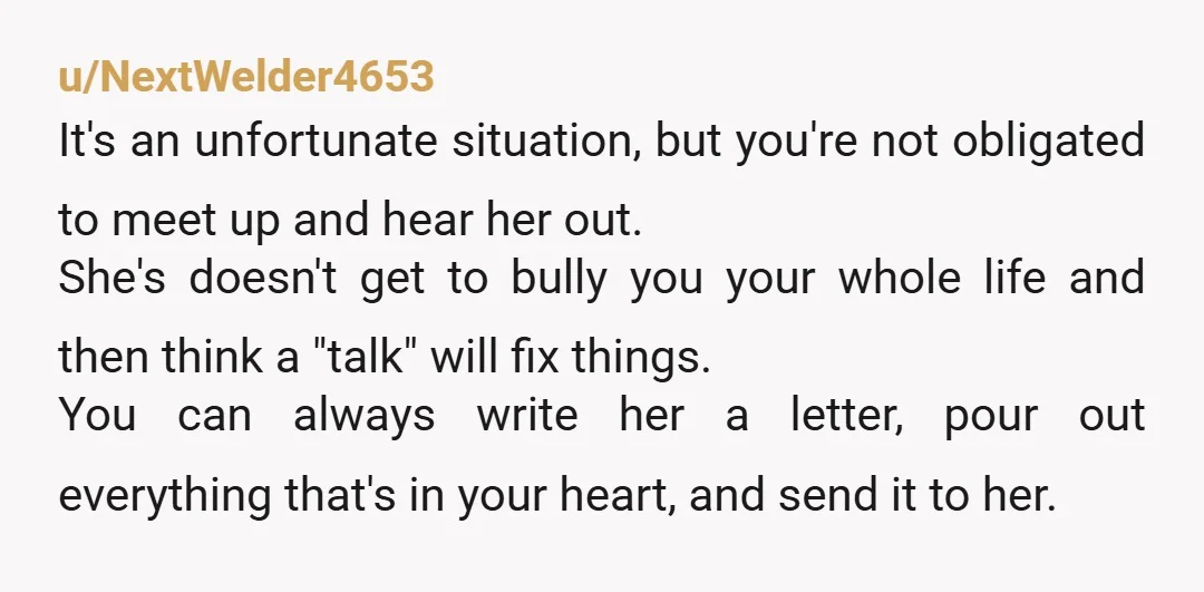 u/NextWelder4653 It's an unfortunate situation, but you're not obligated to meet up and hear her out. She's doesn't get to bully you your whole life and then think a "talk"...