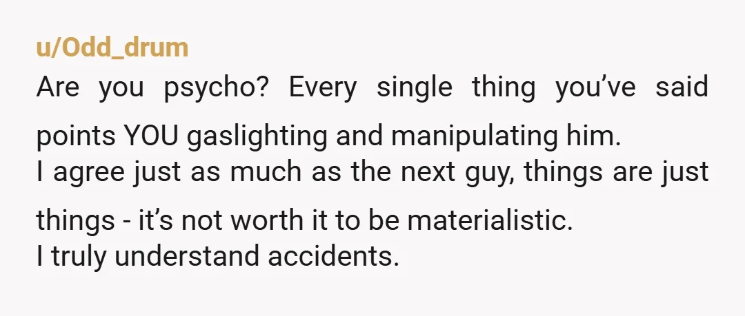 u/Odd_drum Are you psycho? Every single thing you’ve said points YOU gaslighting and manipulating him. I agree just as much as the next guy, things are just things - it’s...