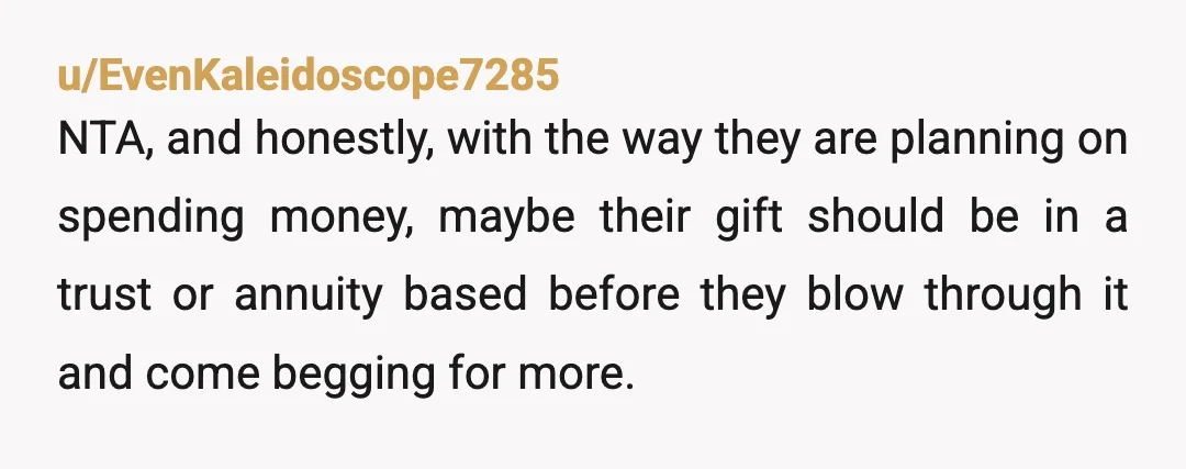 u/Large-Record7642 NTA. Omg if you were my child, I'd want you to keep it all! If they already comfortable, why would they need it for? You got your whole life...
