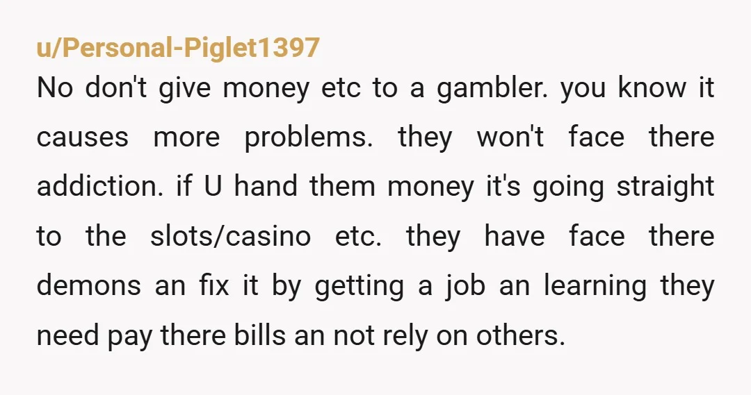 u/Tryn2Contribute By continuing to give her money, even paying directly for a bill, is enabling her. It’s VERY bad to do. And yes it sends she has a gambling problem....