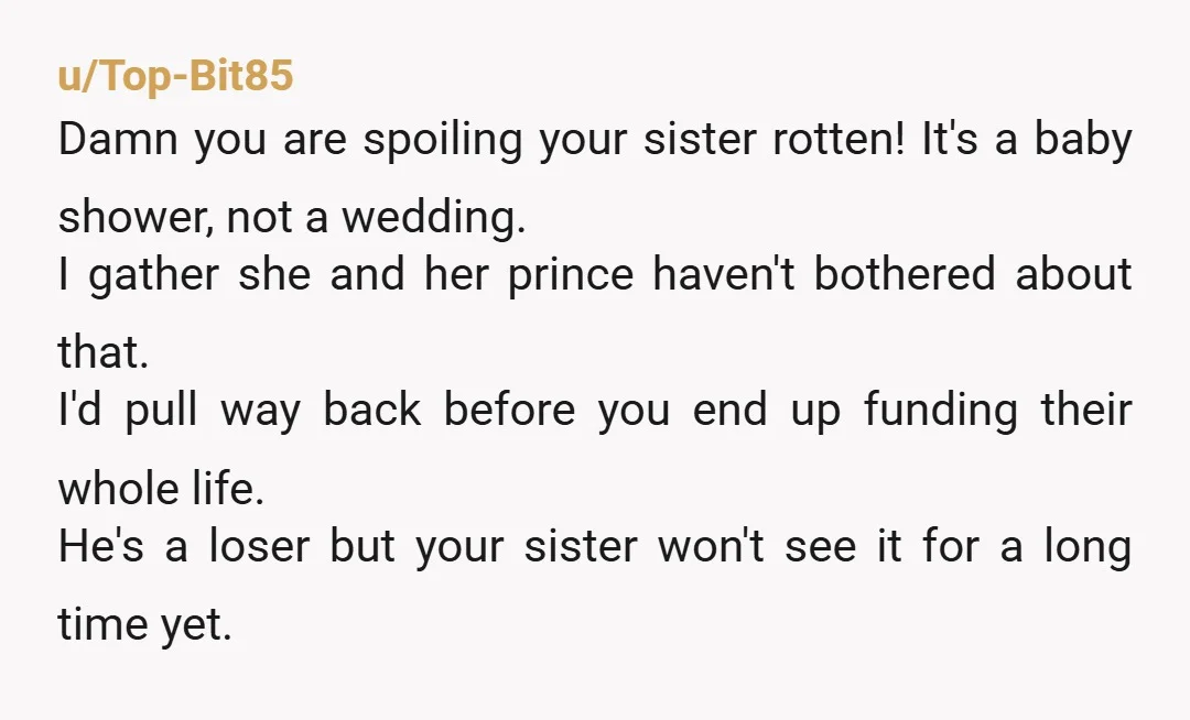 u/Top-Bit85 Damn you are spoiling your sister rotten! It's a baby shower, not a wedding. I gather she and her prince haven't bothered about that. I'd pull way back before...