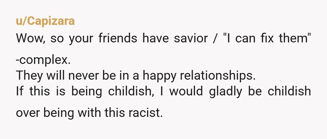 u/Capizara Wow, so your friends have savior / "I can fix them" -complex. They will never be in a happy relationships. If this is being childish, I would gladly be...