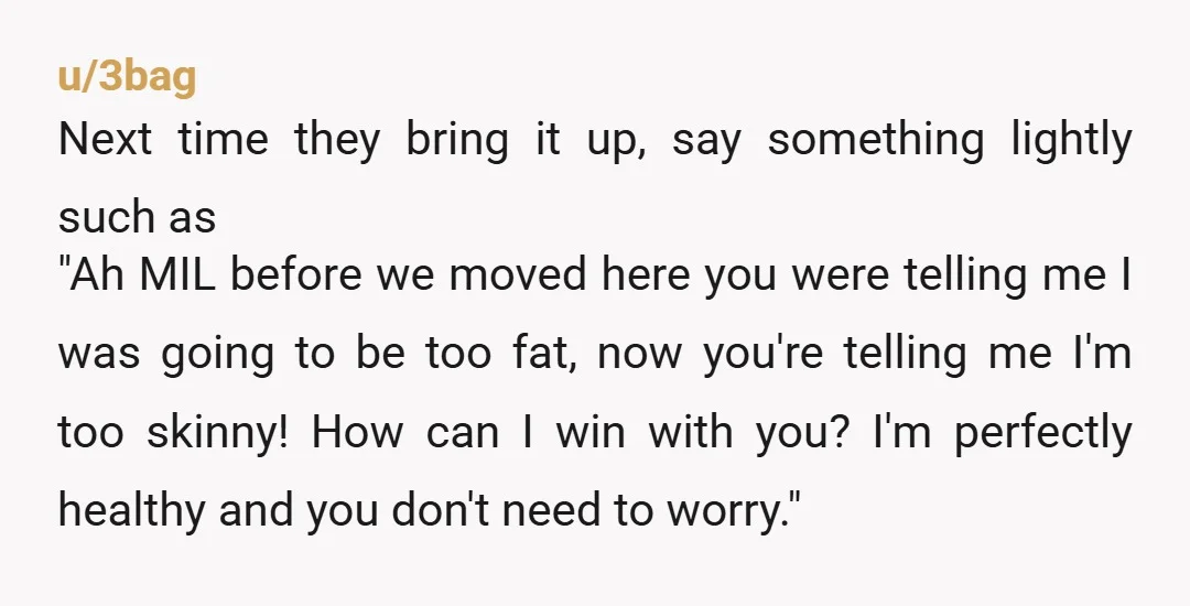 u/3bag Next time they bring it up, say something lightly such as "Ah MIL before we moved here you were telling me I was going to be too fat, now...