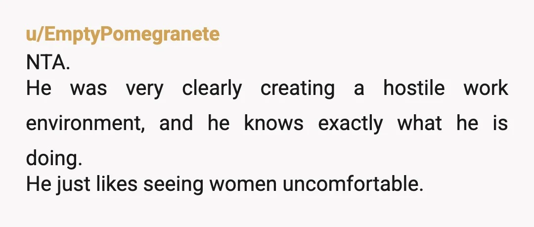 u/EmptyPomegranete
NTA.
He was very clearly creating a hostile work environment, and he knows exactly what he is doing.
He just likes seeing women uncomfortable.