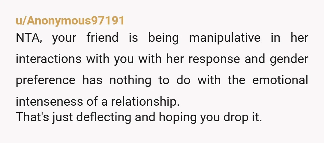 u/Anonymous97191 NTA, your friend is being manipulative in her interactions with you with her response and gender preference has nothing to do with the emotional intenseness of a relationship. That's...