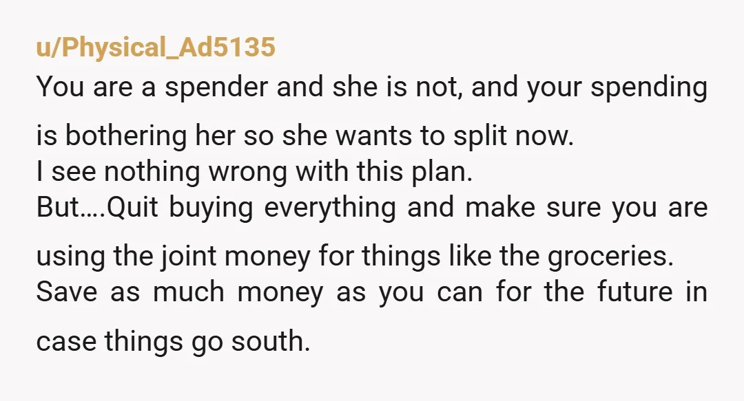 u/CannibalismIsTight Your partner is smart! Making an obvious split will allow you to spend without worrying she’s going to overreact, and she can feel comfortable letting you do it. Nobody...