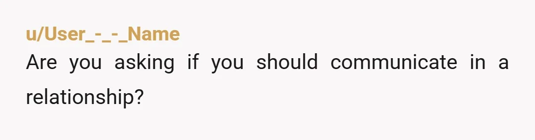 u/User_-_-_Name
Are you asking if you should communicate in a relationship?