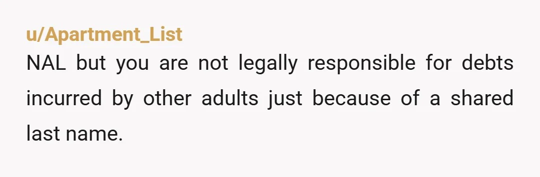 u/Apartment_List NAL but you are not legally responsible for debts incurred by other adults just because of a shared last name. Utility companies often flag addresses where multiple family members...