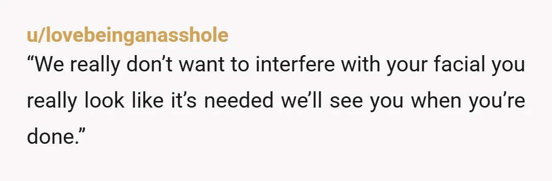 u/lovebeinganasshole
“We really don’t want to interfere with your facial you really look like it’s needed we’ll see you when you’re done.”