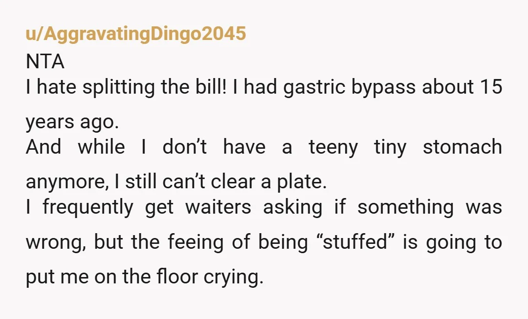 u/AggravatingDingo2045 NTA I hate splitting the bill! I had gastric bypass about 15 years ago. And while I don’t have a teeny tiny stomach anymore, I still can’t clear a...