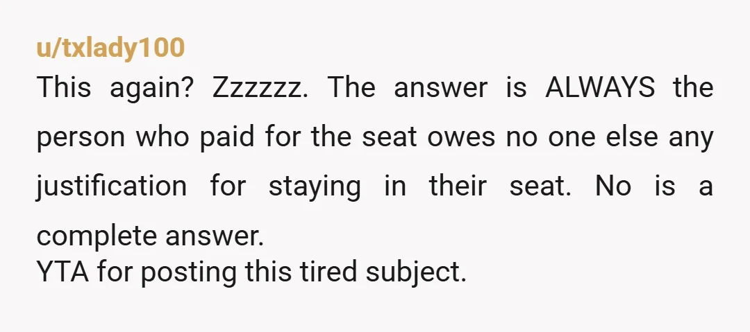 u/txlady100 This again? Zzzzzz. The answer is ALWAYS the person who paid for the seat owes no one else any justification for staying in their seat. No is a complete...