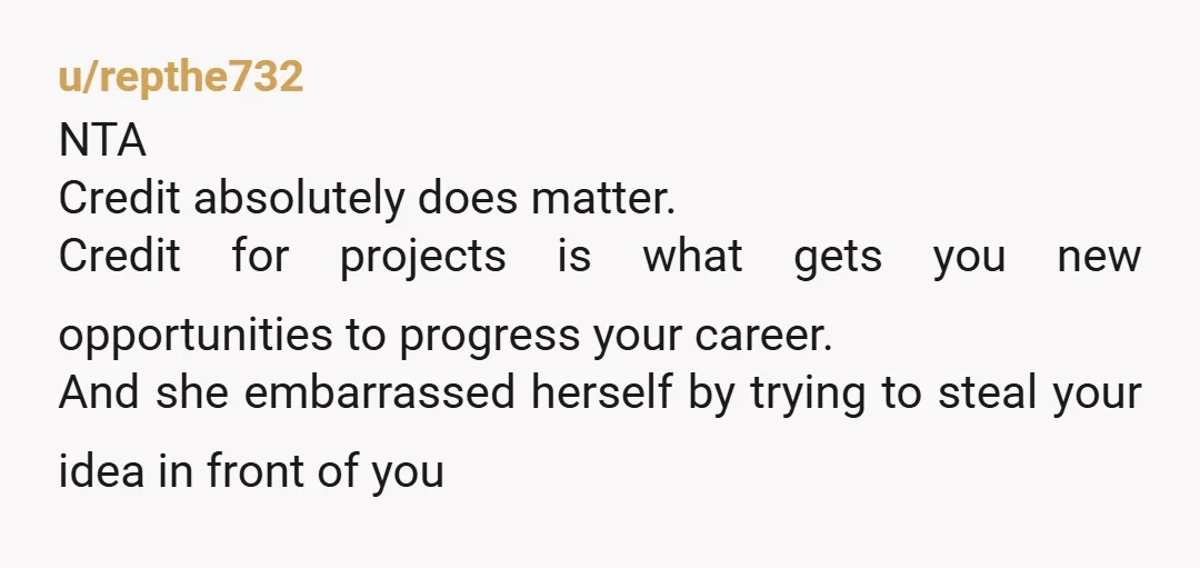 u/repthe732 NTA Credit absolutely does matter. Credit for projects is what gets you new opportunities to progress your career. And she embarrassed herself by trying to steal your idea in...