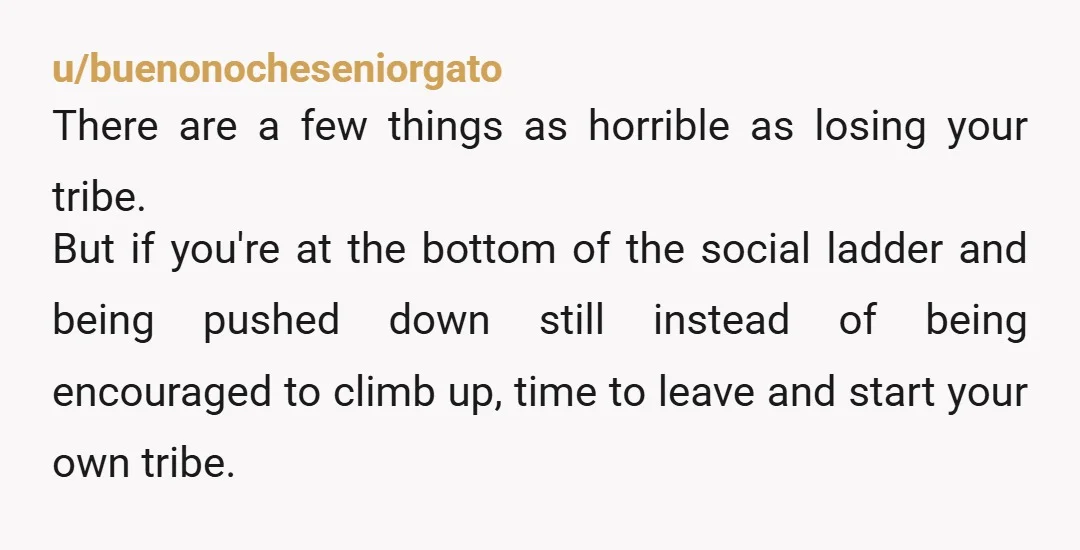 u/buenonocheseniorgato There are a few things as horrible as losing your tribe. But if you're at the bottom of the social ladder and being pushed down still instead of being...