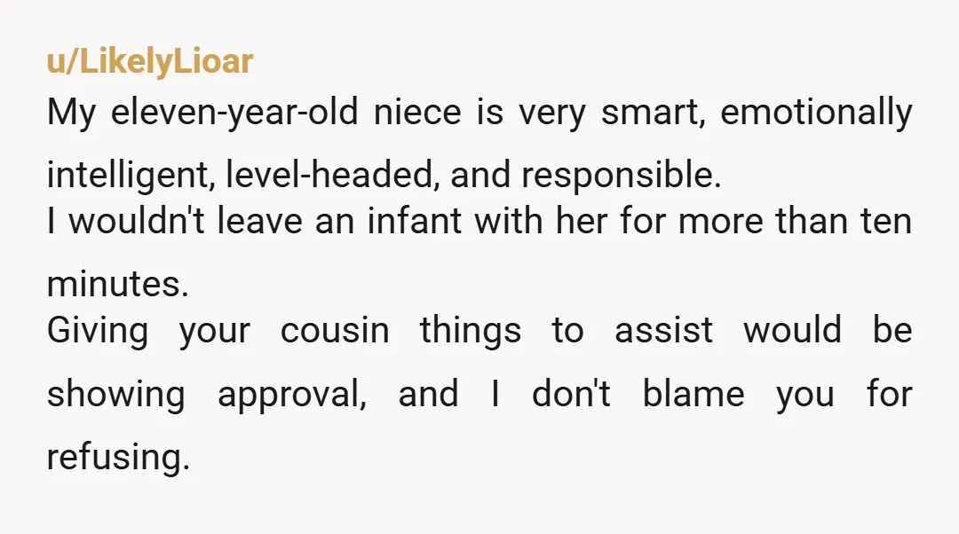 u/LikelyLioar My eleven-year-old niece is very smart, emotionally intelligent, level-headed, and responsible. I wouldn't leave an infant with her for more than ten minutes. Giving your cousin things to assist...