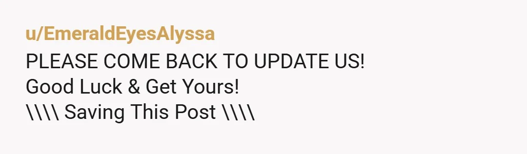 u/EmeraldEyesAlyssa PLEASE COME BACK TO UPDATE US! Good Luck & Get Yours! \\\\ Saving This Post \\\\