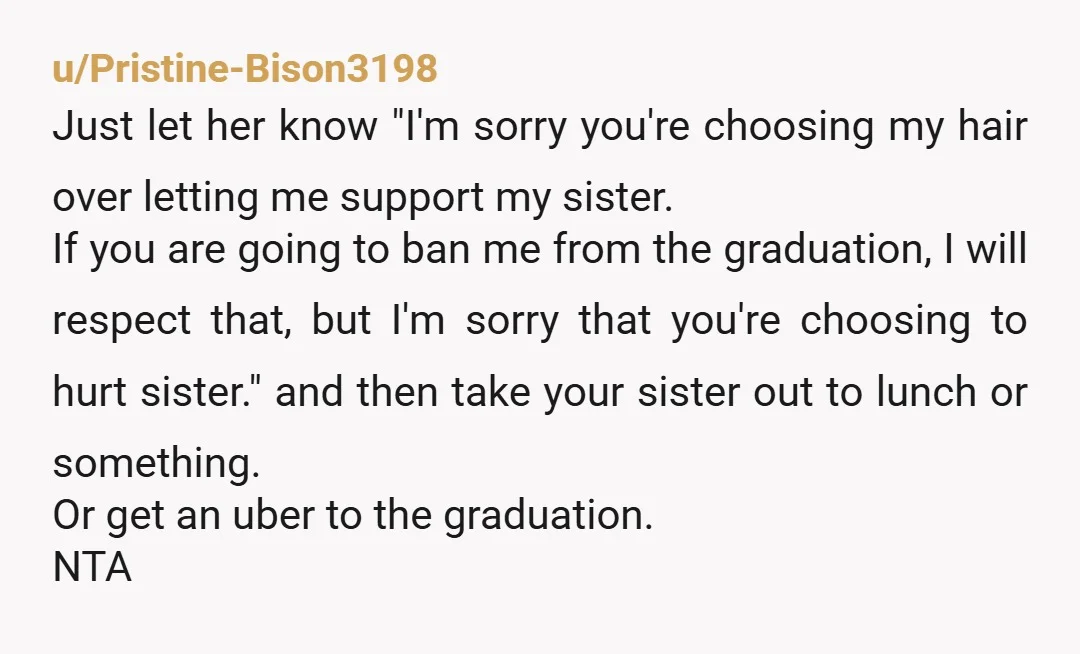 u/Pristine-Bison3198 Just let her know "I'm sorry you're choosing my hair over letting me support my sister. If you are going to ban me from the graduation, I will respect...