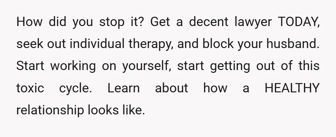 How did you stop it? Get a decent lawyer TODAY, seek out individual therapy, and block your husband. Start working on yourself, start getting out of this toxic cycle. Learn...