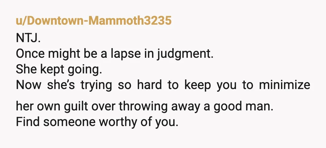 u/Downtown-Mammoth3235 NTJ. Once might be a lapse in judgment. She kept going. Now she’s trying so hard to keep you to minimize her own guilt over throwing away a good...