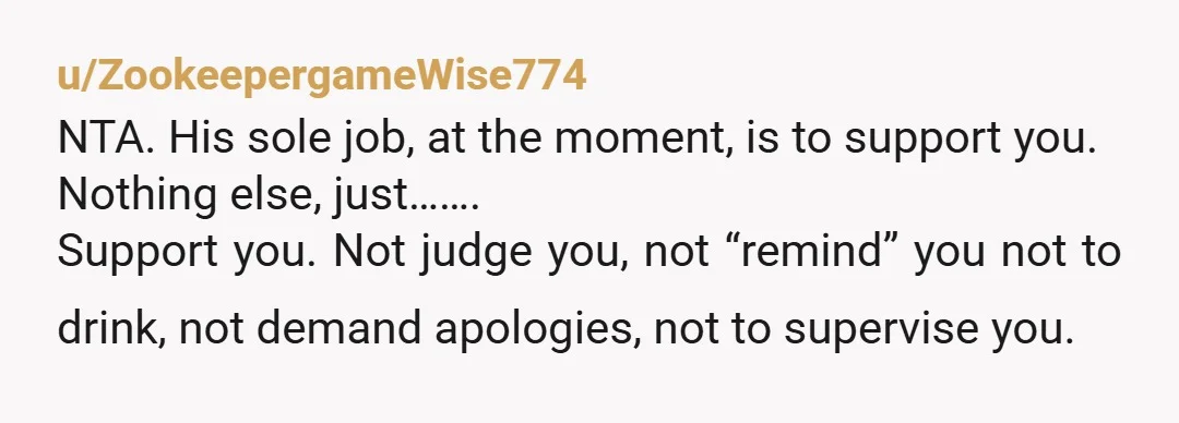 u/ZookeepergameWise774 NTA. His sole job, at the moment, is to support you. Nothing else, just……. Support you. Not judge you, not “remind” you not to drink, not demand apologies, not...
