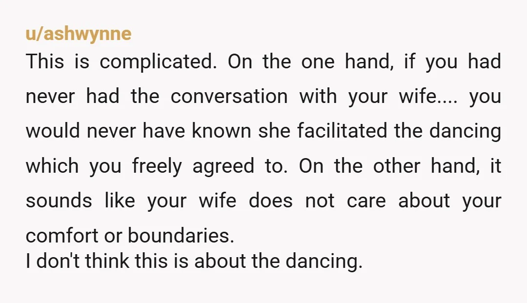 u/ashwynne This is complicated. On the one hand, if you had never had the conversation with your wife.... you would never have known she facilitated the dancing which you freely...