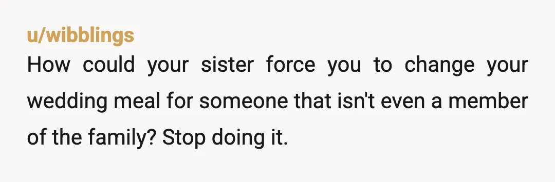 u/thenewfoundlandyeti
Your sister forced YOU to change YOUR wedding meal for her man child boyfriend?
A.
The audacity
B.
The pushover
NTA... but you need to straighten out that spine.