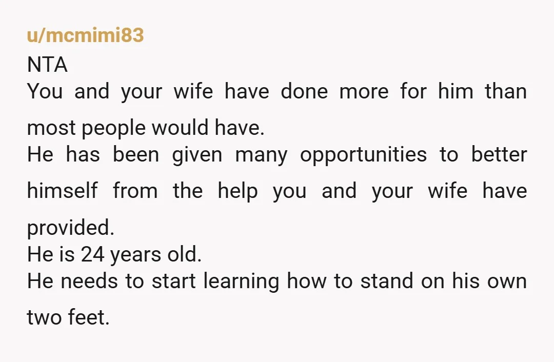 u/StarGlass8859 NTA Some ppl don’t live the expected routes, the problem comes when other ppl have to carry them. Your wife was hoping (and you agreed) that maybe he could...