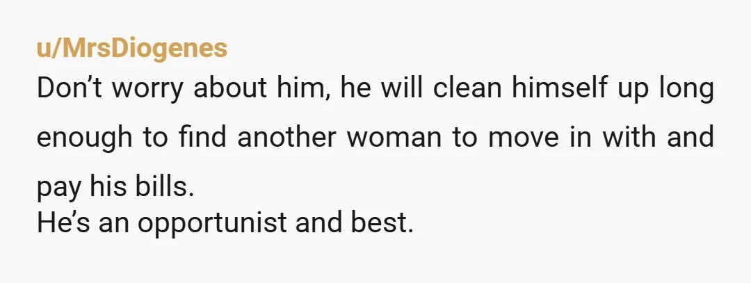 u/MrsDiogenes
Don’t worry about him, he will clean himself up long enough to find another woman to move in with and pay his bills.
He’s an opportunist and best.
