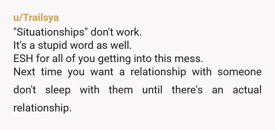 u/Trailsya "Situationships" don't work. It's a stupid word as well. ESH for all of you getting into this mess. Next time you want a relationship with someone don't sleep with...