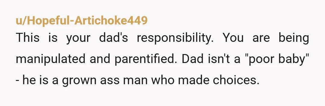 u/Hopeful-Artichoke449
This is your dad's responsibility. You are being manipulated and parentified. Dad isn't a "poor baby" - he is a grown ass man who made choices.