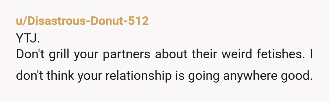 u/Disastrous-Donut-512
YTJ.
Don't grill your partners about their weird fetishes.  I don't think your relationship is going anywhere good.