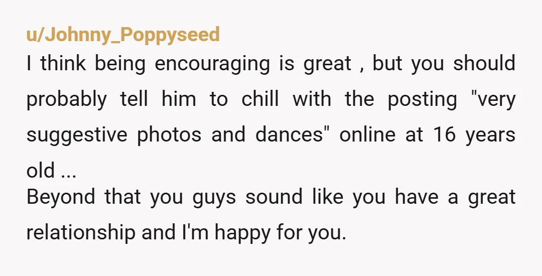 u/Johnny_Poppyseed I think being encouraging is great , but you should probably tell him to chill with the posting "very suggestive photos and dances" online at 16 years old ...  ...