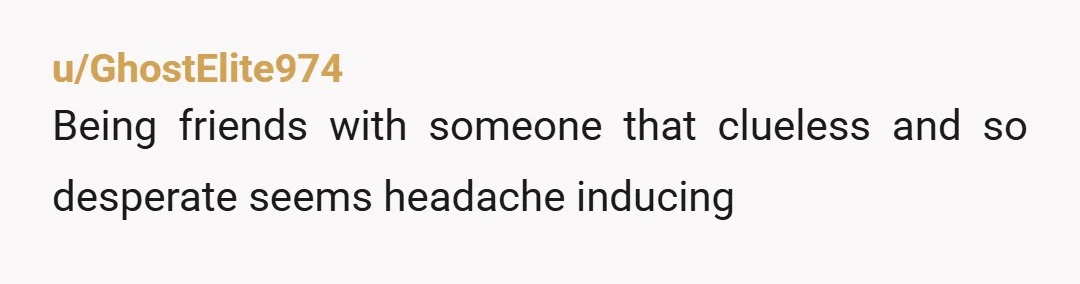 u/GhostElite974 Being friends with someone that clueless and so desperate seems headache inducing