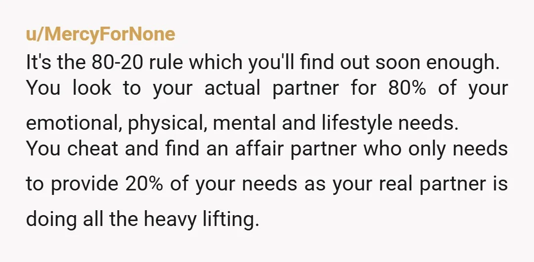 u/MercyForNone It's the 80-20 rule which you'll find out soon enough. You look to your actual partner for 80% of your emotional, physical, mental and lifestyle needs. You cheat and...